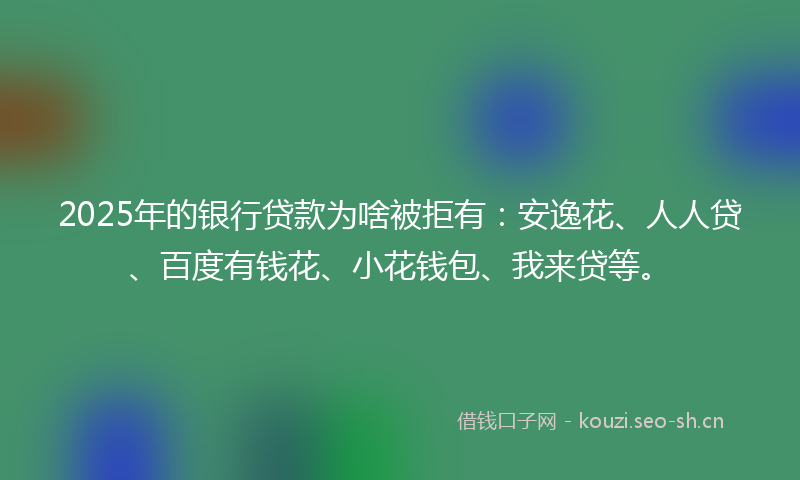 2025年的银行贷款为啥被拒有：安逸花、人人贷、百度有钱花、小花钱包、我来贷等。