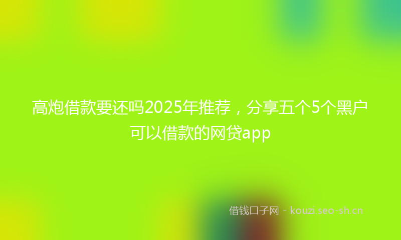 高炮借款要还吗2025年推荐，分享五个5个黑户可以借款的网贷app