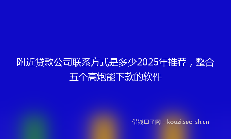 附近贷款公司联系方式是多少2025年推荐，整合五个高炮能下款的软件