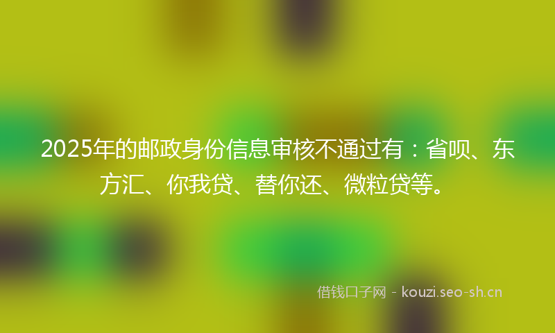 2025年的邮政身份信息审核不通过有:省呗、东方汇、你我贷、替你还、微粒贷等。