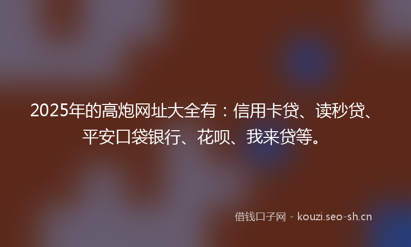 2025年的高炮网址大全有：信用卡贷、读秒贷、平安口袋银行、花呗、我来贷等。