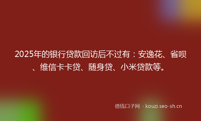 2025年的银行贷款回访后不过有：安逸花、省呗、维信卡卡贷、随身贷、小米贷款等。