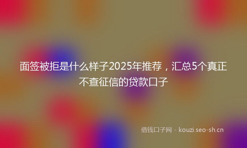 面签被拒是什么样子2025年推荐，汇总5个真正不查征信的贷款口子