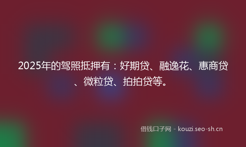 2025年的驾照抵押有：好期贷、融逸花、惠商贷、微粒贷、拍拍贷等。