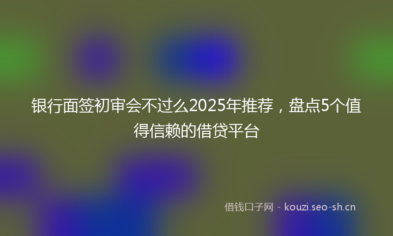银行面签初审会不过么2025年推荐，盘点5个值得信赖的借贷平台