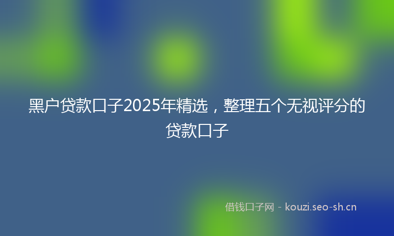 黑户贷款口子2025年精选，整理五个无视评分的贷款口子