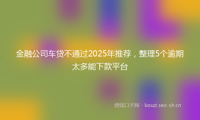 金融公司车贷不通过2025年推荐，整理5个逾期太多能下款平台