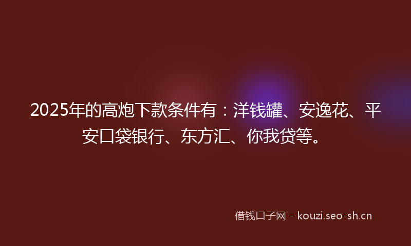2025年的高炮下款条件有：洋钱罐、安逸花、平安口袋银行、东方汇、你我贷等。