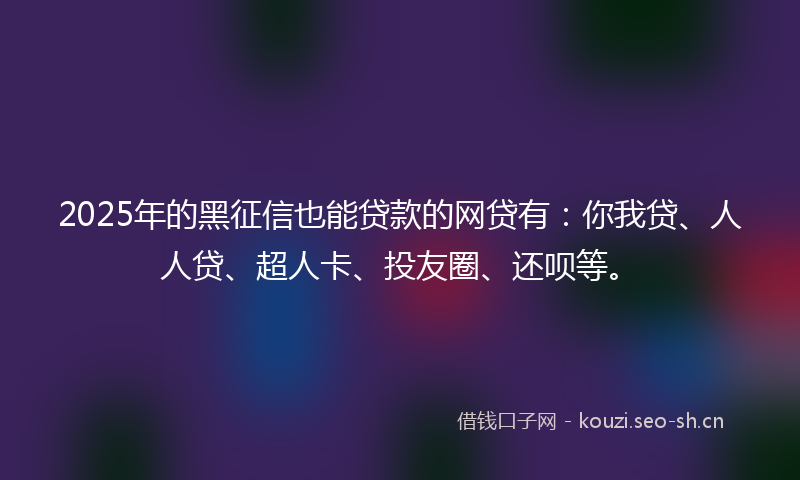 2025年的黑征信也能贷款的网贷有：你我贷、人人贷、超人卡、投友圈、还呗等。