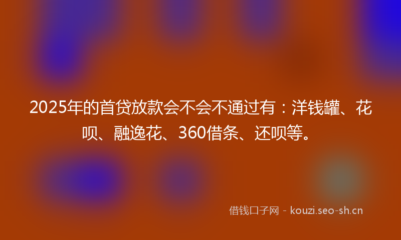 2025年的首贷放款会不会不通过有：洋钱罐、花呗、融逸花、360借条、还呗等。