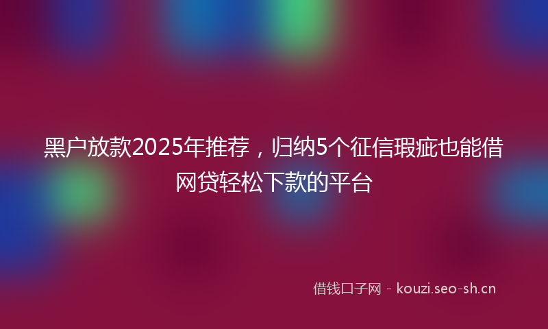 黑户放款2025年推荐，归纳5个征信瑕疵也能借网贷轻松下款的平台