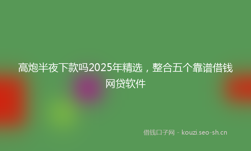 高炮半夜下款吗2025年精选，整合五个靠谱借钱网贷软件