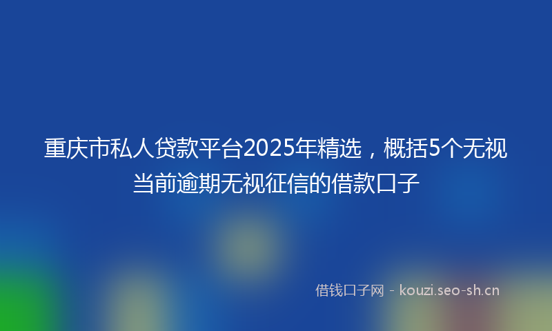 重庆市私人贷款平台2025年精选，概括5个无视当前逾期无视征信的借款口子