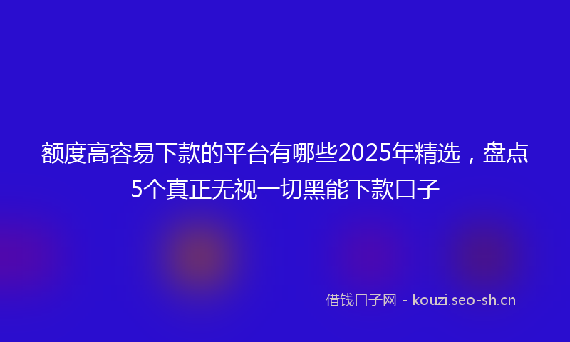 额度高容易下款的平台有哪些2025年精选,盘点5个真正无视一切黑能下款口子