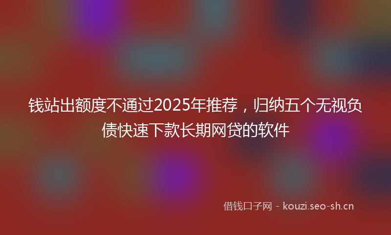 钱站出额度不通过2025年推荐，归纳五个无视负债快速下款长期网贷的软件