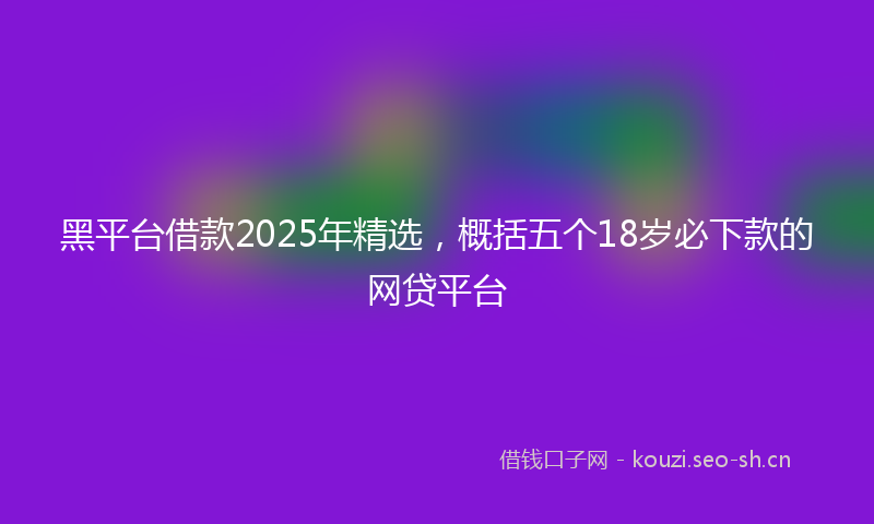 黑平台借款2025年精选，概括五个18岁必下款的网贷平台