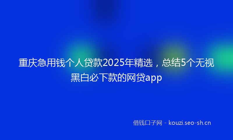 重庆急用钱个人贷款2025年精选，总结5个无视黑白必下款的网贷app