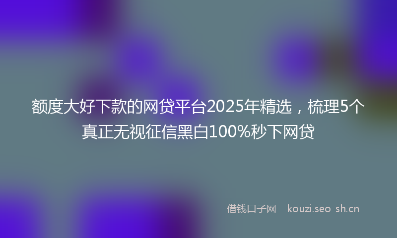 额度大好下款的网贷平台2025年精选,梳理5个真正无视征信黑白100%秒下网贷