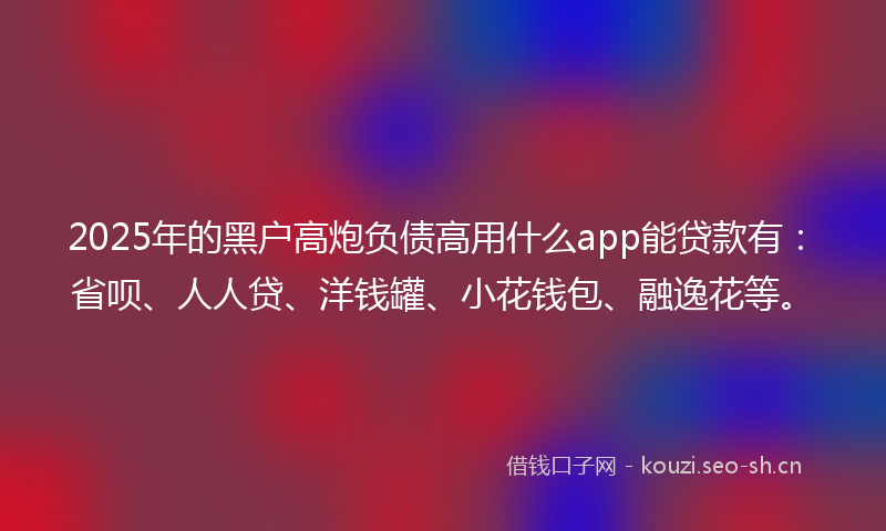 2025年的黑户高炮负债高用什么app能贷款有:省呗、人人贷、洋钱罐、小花钱包、融逸花等。