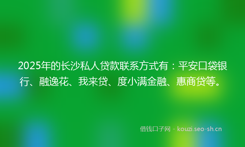 2025年的长沙私人贷款联系方式有：平安口袋银行、融逸花、我来贷、度小满金融、惠商贷等。