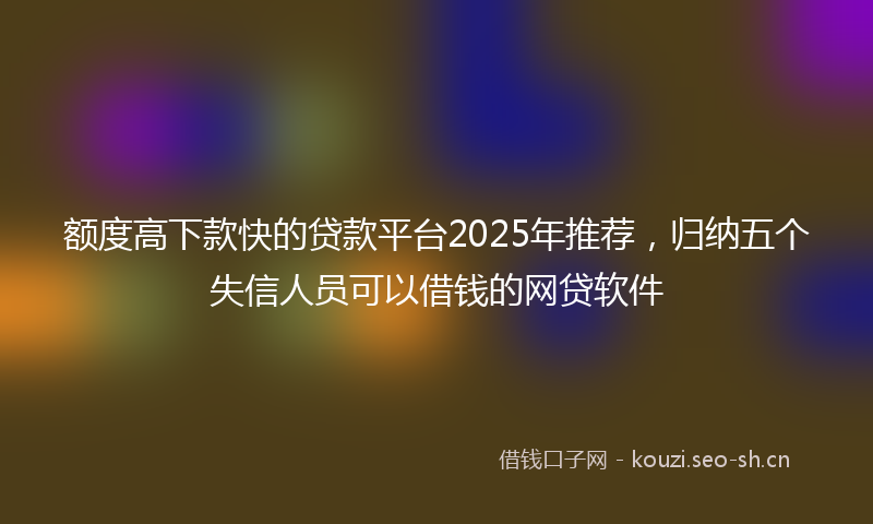 额度高下款快的贷款平台2025年推荐，归纳五个失信人员可以借钱的网贷软件
