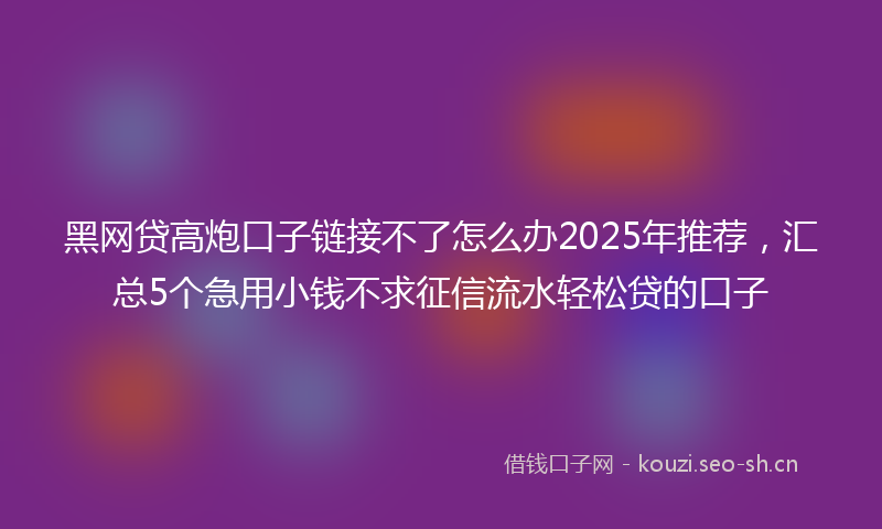 黑网贷高炮口子链接不了怎么办2025年推荐，汇总5个急用小钱不求征信流水轻松贷的口子