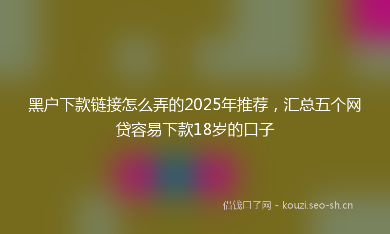 黑户下款链接怎么弄的2025年推荐,汇总五个网贷容易下款18岁的口子
