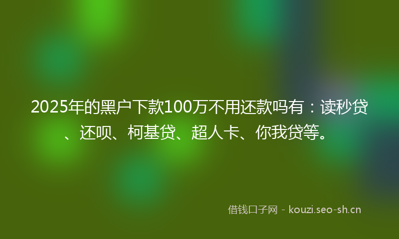 2025年的黑户下款100万不用还款吗有：读秒贷、还呗、柯基贷、超人卡、你我贷等。