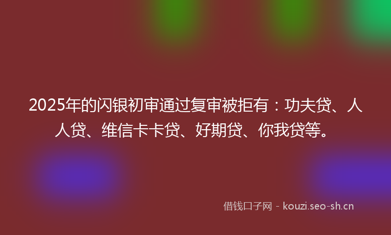 2025年的闪银初审通过复审被拒有：功夫贷、人人贷、维信卡卡贷、好期贷、你我贷等。