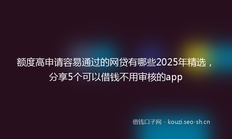 额度高申请容易通过的网贷有哪些2025年精选,分享5个可以借钱不用审核的app