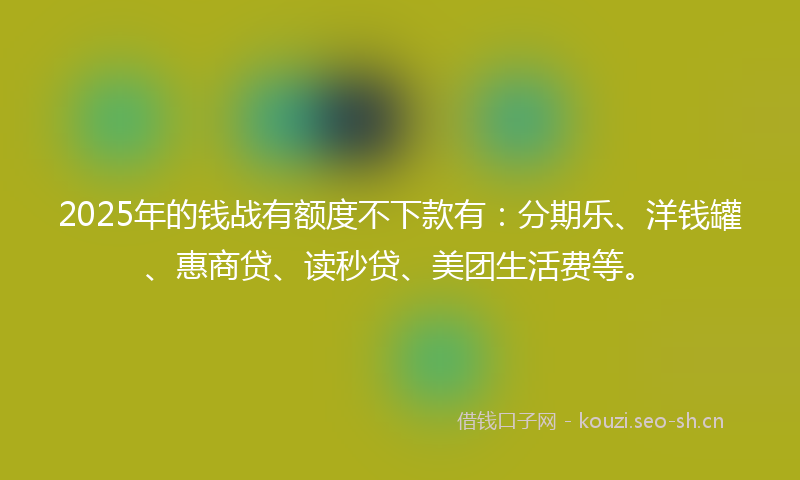 2025年的钱战有额度不下款有:分期乐、洋钱罐、惠商贷、读秒贷、美团生活费等。
