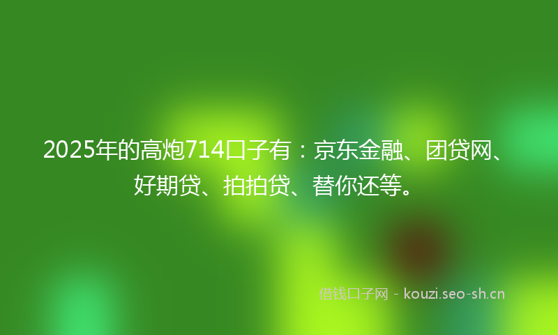 2025年的高炮714口子有：京东金融、团贷网、好期贷、拍拍贷、替你还等。