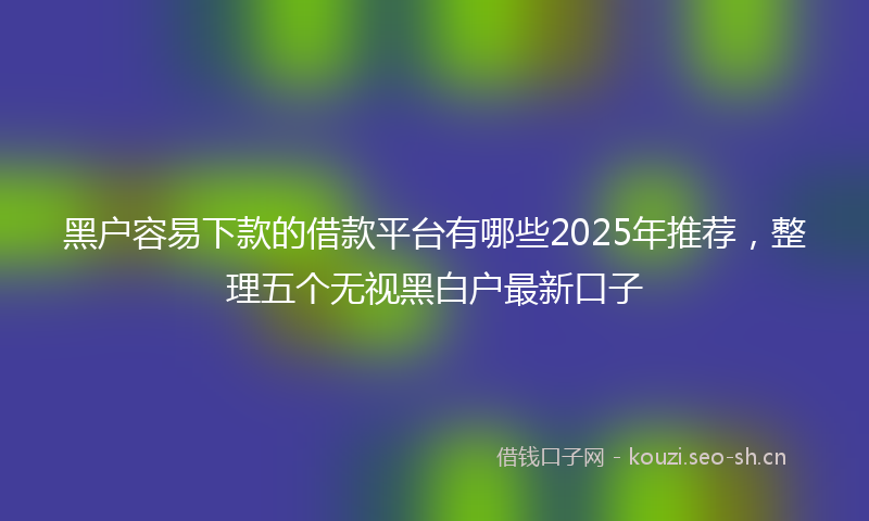 黑户容易下款的借款平台有哪些2025年推荐，整理五个无视黑白户最新口子