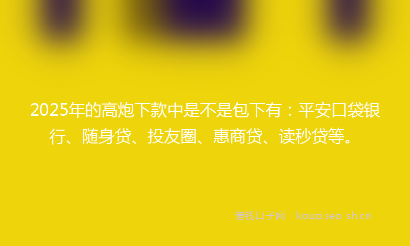 2025年的高炮下款中是不是包下有：平安口袋银行、随身贷、投友圈、惠商贷、读秒贷等。