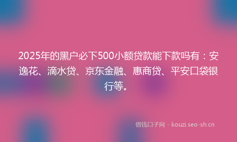 2025年的黑户必下500小额贷款能下款吗有：安逸花、滴水贷、京东金融、惠商贷、平安口袋银行等。