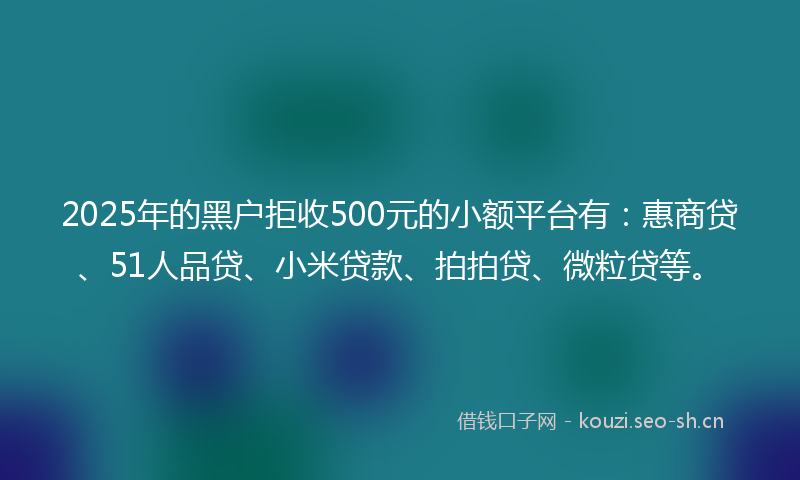 2025年的黑户拒收500元的小额平台有：惠商贷、51人品贷、小米贷款、拍拍贷、微粒贷等。