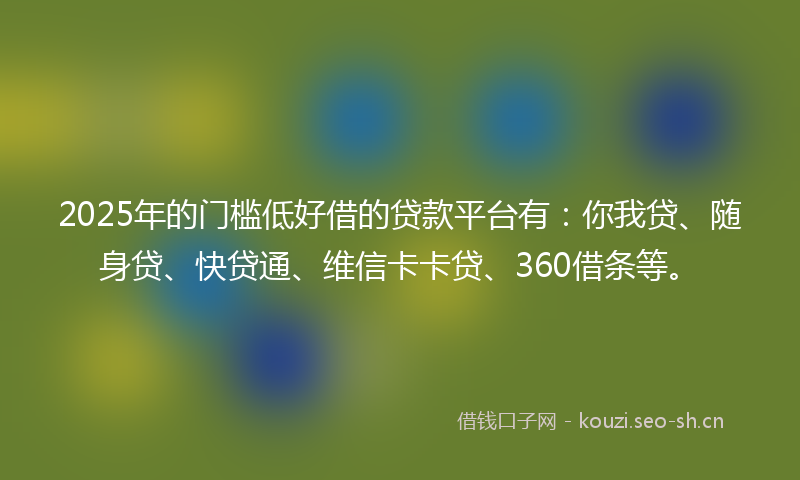 2025年的门槛低好借的贷款平台有：你我贷、随身贷、快贷通、维信卡卡贷、360借条等。