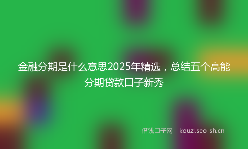 金融分期是什么意思2025年精选，总结五个高能分期贷款口子新秀