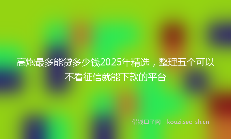 高炮最多能贷多少钱2025年精选，整理五个可以不看征信就能下款的平台