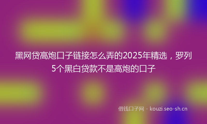 黑网贷高炮口子链接怎么弄的2025年精选，罗列5个黑白贷款不是高炮的口子