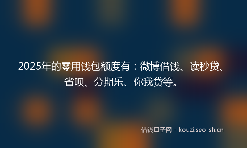 2025年的零用钱包额度有:微博借钱、读秒贷、省呗、分期乐、你我贷等。
