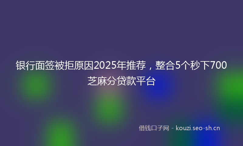 银行面签被拒原因2025年推荐，整合5个秒下700芝麻分贷款平台