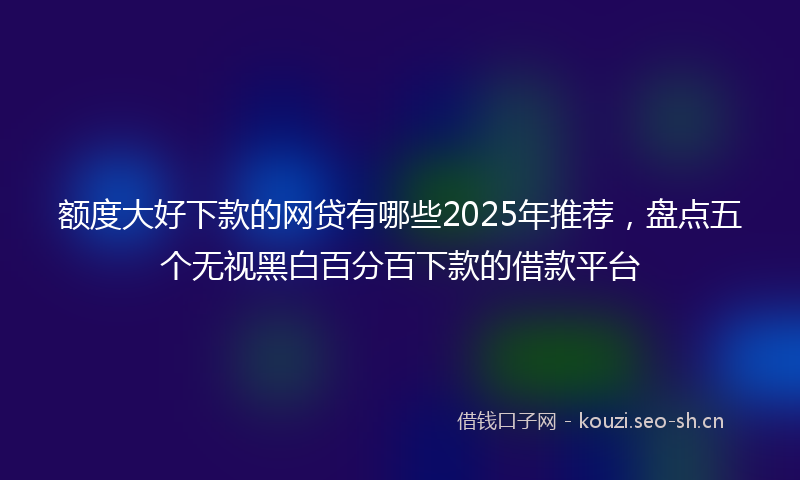 额度大好下款的网贷有哪些2025年推荐,盘点五个无视黑白百分百下款的借款平台