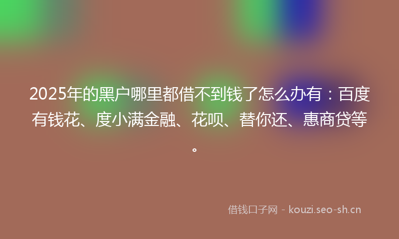 2025年的黑户哪里都借不到钱了怎么办有：百度有钱花、度小满金融、花呗、替你还、惠商贷等。