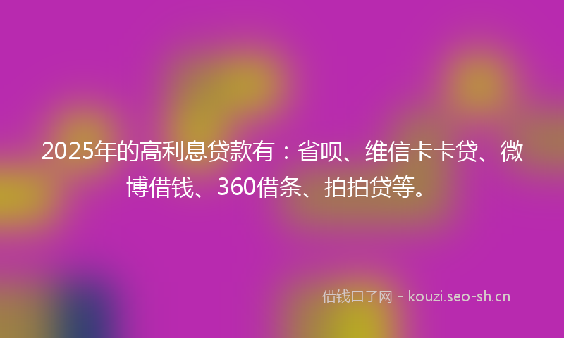 2025年的高利息贷款有：省呗、维信卡卡贷、微博借钱、360借条、拍拍贷等。