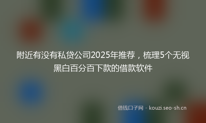 附近有没有私贷公司2025年推荐,梳理5个无视黑白百分百下款的借款软件