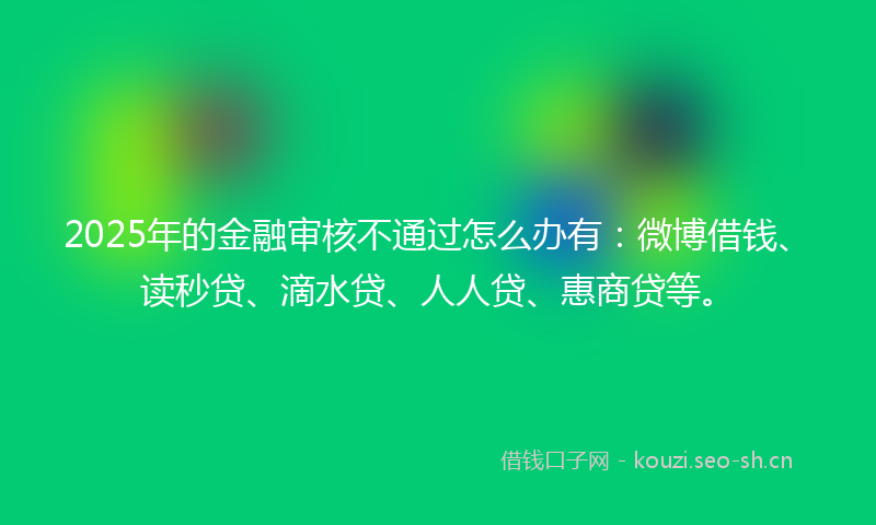 2025年的金融审核不通过怎么办有：微博借钱、读秒贷、滴水贷、人人贷、惠商贷等。