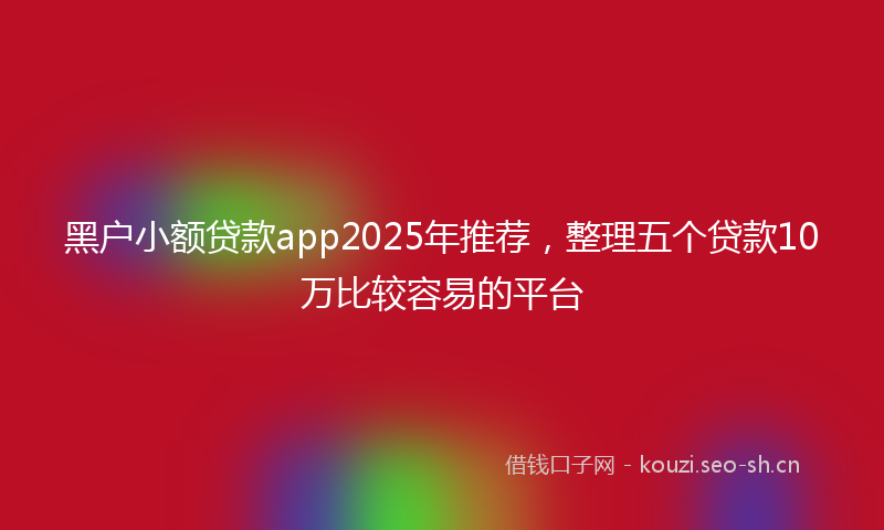 黑户小额贷款app2025年推荐，整理五个贷款10万比较容易的平台
