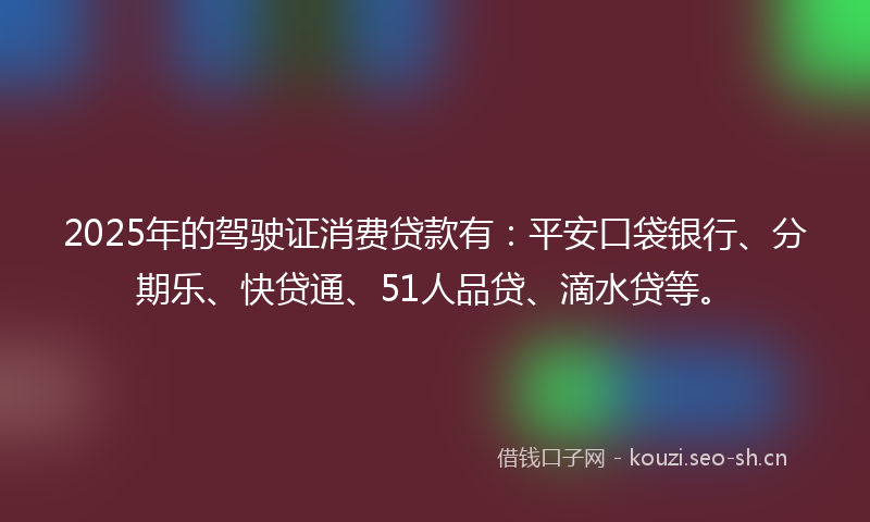 2025年的驾驶证消费贷款有：平安口袋银行、分期乐、快贷通、51人品贷、滴水贷等。