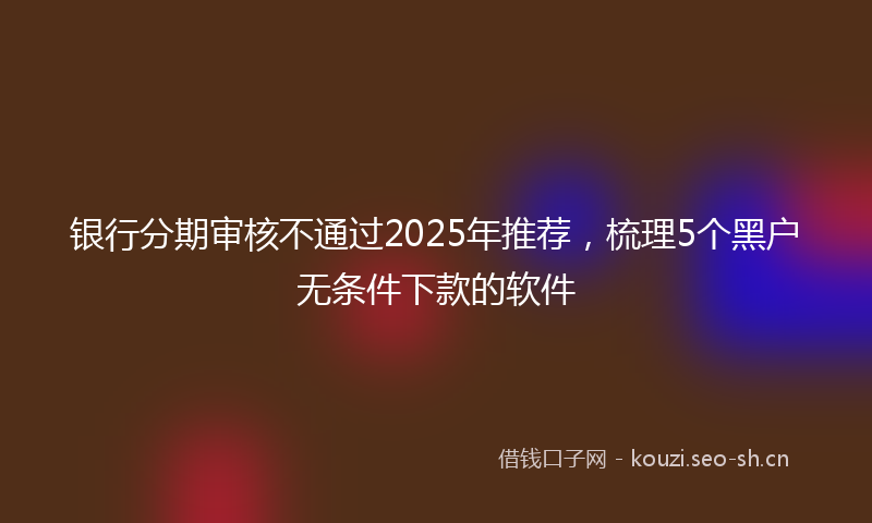 银行分期审核不通过2025年推荐，梳理5个黑户无条件下款的软件